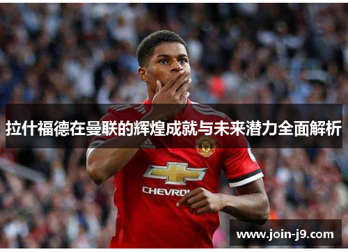 拉什福德在曼联的辉煌成就与未来潜力全面解析