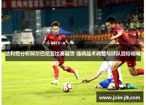 达利奇分析阿尔巴尼亚比赛展望 强调战术调整与球队目标明确 达利奇分析阿尔巴尼亚比赛展望 强调战术调整与球队目标明确