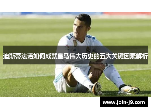 迪斯蒂法诺如何成就皇马伟大历史的五大关键因素解析 迪斯蒂法诺如何成就皇马伟大历史的五大关键因素解析