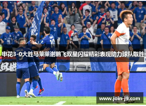 申花3-0大胜马莱莱谢鹏飞双星闪耀精彩表现助力球队取胜 申花3-0大胜马莱莱谢鹏飞双星闪耀精彩表现助力球队取胜