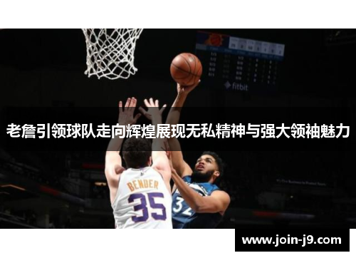 老詹引领球队走向辉煌展现无私精神与强大领袖魅力 老詹引领球队走向辉煌展现无私精神与强大领袖魅力