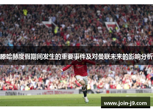 滕哈赫度假期间发生的重要事件及对曼联未来的影响分析