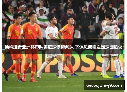 扬科维奇亚洲杯带队零进球惨遭淘汰 下课风波引发足球圈热议